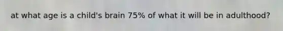 at what age is a child's brain 75% of what it will be in adulthood?