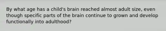 By what age has a child's brain reached almost adult size, even though specific parts of the brain continue to grown and develop functionally into adulthood?