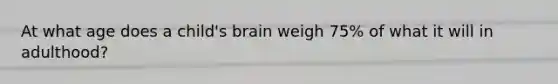 At what age does a child's brain weigh 75% of what it will in adulthood?