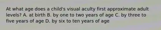 At what age does a child's visual aculty first approximate adult levels? A. at birth B. by one to two years of age C. by three to five years of age D. by six to ten years of age