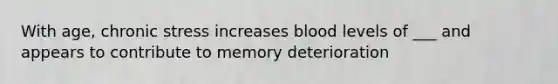 With age, chronic stress increases blood levels of ___ and appears to contribute to memory deterioration