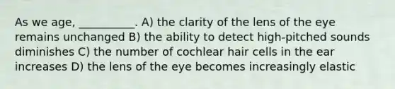 As we age, __________. A) the clarity of the lens of the eye remains unchanged B) the ability to detect high-pitched sounds diminishes C) the number of cochlear hair cells in the ear increases D) the lens of the eye becomes increasingly elastic