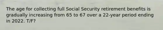 The age for collecting full Social Security retirement benefits is gradually increasing from 65 to 67 over a 22-year period ending in 2022. T/F?