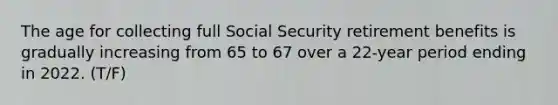 The age for collecting full Social Security retirement benefits is gradually increasing from 65 to 67 over a 22-year period ending in 2022. (T/F)