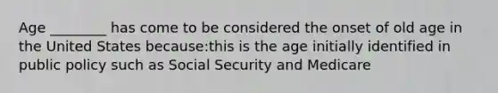 Age ________ has come to be considered the onset of old age in the United States because:this is the age initially identified in public policy such as Social Security and Medicare