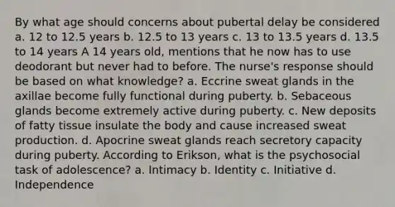 By what age should concerns about pubertal delay be considered a. 12 to 12.5 years b. 12.5 to 13 years c. 13 to 13.5 years d. 13.5 to 14 years A 14 years old, mentions that he now has to use deodorant but never had to before. The nurse's response should be based on what knowledge? a. Eccrine sweat glands in the axillae become fully functional during puberty. b. Sebaceous glands become extremely active during puberty. c. New deposits of fatty tissue insulate the body and cause increased sweat production. d. Apocrine sweat glands reach secretory capacity during puberty. According to Erikson, what is the psychosocial task of adolescence? a. Intimacy b. Identity c. Initiative d. Independence