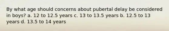 By what age should concerns about pubertal delay be considered in boys? a. 12 to 12.5 years c. 13 to 13.5 years b. 12.5 to 13 years d. 13.5 to 14 years