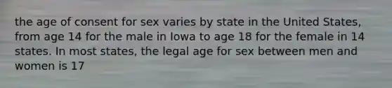 the age of consent for sex varies by state in the United States, from age 14 for the male in Iowa to age 18 for the female in 14 states. In most states, the legal age for sex between men and women is 17