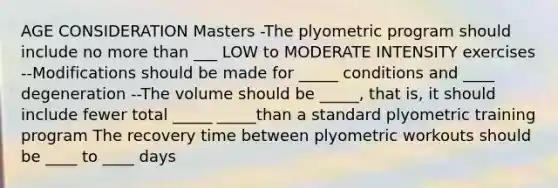 AGE CONSIDERATION Masters -The plyometric program should include no more than ___ LOW to MODERATE INTENSITY exercises --Modifications should be made for _____ conditions and ____ degeneration --The volume should be _____, that is, it should include fewer total _____ _____than a standard plyometric training program The recovery time between plyometric workouts should be ____ to ____ days