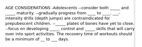 AGE CONSIDERATIONS -Adolescents --consider both _____ and _____ maturity. --gradually progress from ____ to ____. ___-intensity drills (depth jumps) are contraindicated for prepubescent children. --_____ plates of bones have yet to close. --focus on developing _____ control and _____ skills that will carry over into sport activities. The recovery time of workouts should be a minimum of __ to ___ days.