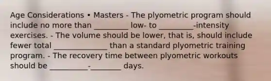 Age Considerations • Masters - The plyometric program should include no more than _________ low- to _________-intensity exercises. - The volume should be lower, that is, should include fewer total ______________ than a standard plyometric training program. - The recovery time between plyometric workouts should be __________-________ days.