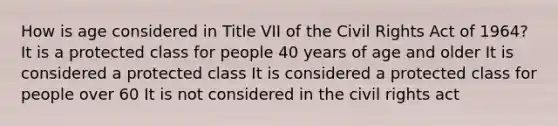 How is age considered in Title VII of the Civil Rights Act of 1964? It is a protected class for people 40 years of age and older It is considered a protected class It is considered a protected class for people over 60 It is not considered in the civil rights act