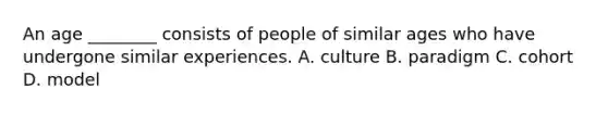 An age ________ consists of people of similar ages who have undergone similar experiences. A. culture B. paradigm C. cohort D. model