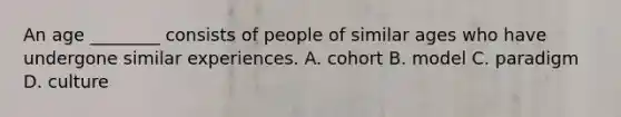 An age ________ consists of people of similar ages who have undergone similar experiences. A. cohort B. model C. paradigm D. culture