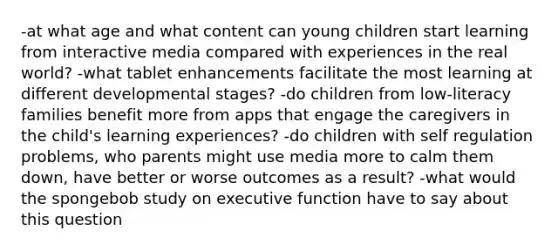 -at what age and what content can young children start learning from interactive media compared with experiences in the real world? -what tablet enhancements facilitate the most learning at different developmental stages? -do children from low-literacy families benefit more from apps that engage the caregivers in the child's learning experiences? -do children with self regulation problems, who parents might use media more to calm them down, have better or worse outcomes as a result? -what would the spongebob study on executive function have to say about this question