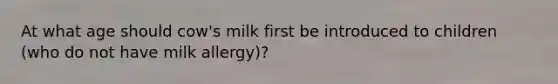 At what age should cow's milk first be introduced to children (who do not have milk allergy)?