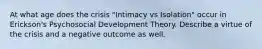 At what age does the crisis "Intimacy vs Isolation" occur in Erickson's Psychosocial Development Theory. Describe a virtue of the crisis and a negative outcome as well.