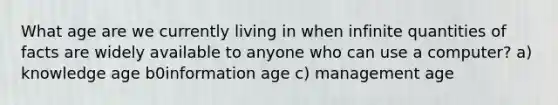 What age are we currently living in when infinite quantities of facts are widely available to anyone who can use a computer? a) knowledge age b0information age c) management age