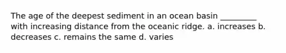 The age of the deepest sediment in an ocean basin _________ with increasing distance from the oceanic ridge. a. increases b. decreases c. remains the same d. varies