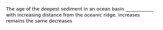 The age of the deepest sediment in an ocean basin ____________ with increasing distance from the oceanic ridge. increases remains the same decreases