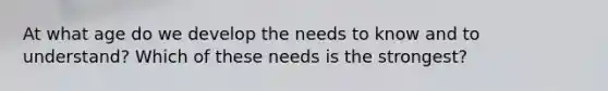 At what age do we develop the needs to know and to understand? Which of these needs is the strongest?