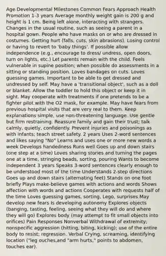Age Developmental Milestones Common Fears Approach Health Promotion 1-3 years Average monthly weight gain is 200 g and height is 1 cm. Being left alone, interacting with strangers. Changes in the usual routine, such as seeing a parent in a hospital gown. People who have masks on or who are dressed in costumes. Getting hurt (falls, cuts, skin abrasions). Losing control or having to revert to 'baby things'. If possible allow independence (e.g., encourage to dress/ undress, open doors, turn on lights, etc.) Let parents remain with the child. Feels vulnerable in supine position; when possible do assessments in a sitting or standing position. Loves bandages on cuts. Loves guessing games. Important to be able to get dressed and undressed by self. May have a 'transitional object', such as a doll or blanket. Allow the toddler to hold this object or keep it in sight. May cooperate with treatments if one pretends to be a fighter pilot with the O2 mask, for example. May have fears from previous hospital visits that are very real to them. Keep explanations simple, use non-threatening language. Use gentle but firm restraining. Reassure family and gain their trust; talk calmly, quietly, confidently. Prevent injuries and poisonings as with infants; teach street safety. 2 years Uses 2-word sentences and likes saying "No" Learns and uses one or more new words a week Develops handedness Runs well Goes up and down stairs (one step at a time) Loves sharing stories and turning the pages one at a time, stringing beads, sorting, pouring Wants to become independent 3 years Speaks 3-word sentences clearly enough to be understood most of the time Understands 2-step directions Goes up and down stairs (alternating feet) Stands on one foot briefly Plays make-believe games with actions and words Shows affection with words and actions Cooperates with requests half of the time Loves guessing games, sorting, Lego, surprises May develop new fears Is developing autonomy Explores objects (banging, tasting, feeling, seeing what they will do and where they will go) Explores body (may attempt to fit small objects into orifices) Pain Responses Nonverbal Withdrawal of extremity; nonspecific aggression (hitting, biting, kicking); use of the entire body to resist; regression. Verbal Crying, screaming, identifying location ("leg ouches,and "arm hurts," points to abdomen, touches ear).