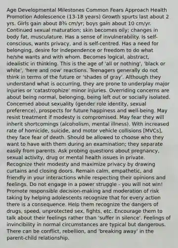 Age Developmental Milestones Common Fears Approach Health Promotion Adolescence (13-18 years) Growth spurts last about 2 yrs. Girls gain about 8¾ cm/yr; boys gain about 10 cm/yr. Continued sexual maturation; skin becomes oily; changes in body fat, musculature. Has a sense of invulnerability. Is self-conscious, wants privacy, and is self-centred. Has a need for belonging, desire for independence or freedom to do what he/she wants and with whom. Becomes logical, abstract, idealistic in thinking. This is the age of 'all or nothing', 'black or white', 'here and now' reactions. Teenagers generally do not think in terms of the future or 'shades of gray'. Although they understand what is occurring, they are prone to underplay major injuries or 'catastrophize' minor injuries. Overriding concerns are about being normal, belonging, being left out or socially isolated. Concerned about sexuality (gender role identity, sexual preference), prospects for future happiness and well-being. May resist treatment if modesty is compromised. May fear they will inherit shortcomings (alcoholism, mental illness). With increased rate of homicide, suicide, and motor vehicle collisions [MVCs], they face fear of death. Should be allowed to choose who they want to have with them during an examination; they separate easily from parents. Ask probing questions about pregnancy, sexual activity, drug or mental health issues in private. Recognize their modesty and maximize privacy by drawing curtains and closing doors. Remain calm, empathetic, and friendly in your interactions while respecting their opinions and feelings. Do not engage in a power struggle - you will not win! Promote responsible decision-making and moderation of risk taking by helping adolescents recognize that for every action there is a consequence. Help them recognize the dangers of drugs, speed, unprotected sex, fights, etc. Encourage them to talk about their feelings rather than 'suffer in silence'. Feelings of invincibility in normal circumstances are typical but dangerous. There can be conflict, rebellion, and 'breaking away' in the parent-child relationship.