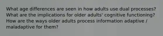 What age differences are seen in how adults use dual processes? What are the implications for older adults' cognitive functioning? How are the ways older adults process information adaptive / maladaptive for them?