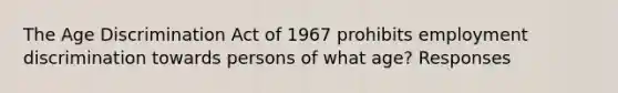 The Age Discrimination Act of 1967 prohibits employment discrimination towards persons of what age? Responses