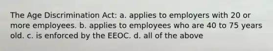 The Age Discrimination Act: a. applies to employers with 20 or more employees. b. applies to employees who are 40 to 75 years old. c. is enforced by the EEOC. d. all of the above