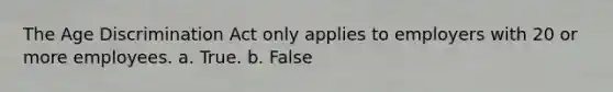 The Age Discrimination Act only applies to employers with 20 or more employees. a. True. b. False