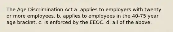 The Age Discrimination Act a. applies to employers with twenty or more employees. b. applies to employees in the 40-75 year age bracket. c. is enforced by the EEOC. d. all of the above.