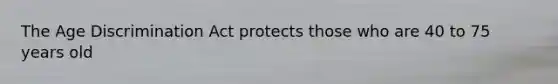 The Age Discrimination Act protects those who are 40 to 75 years old