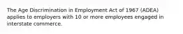 The Age Discrimination in Employment Act of 1967 (ADEA) applies to employers with 10 or more employees engaged in interstate commerce.