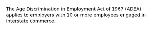 The Age Discrimination in Employment Act of 1967 (ADEA) applies to employers with 10 or more employees engaged in interstate commerce.