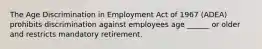 The Age Discrimination in Employment Act of 1967 (ADEA) prohibits discrimination against employees age ______ or older and restricts mandatory retirement.