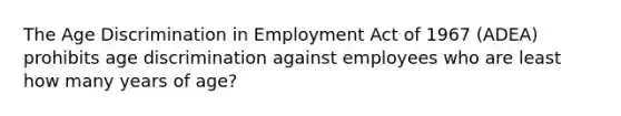 The Age Discrimination in Employment Act of 1967 (ADEA) prohibits age discrimination against employees who are least how many years of age?