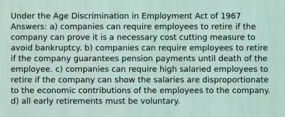 Under the Age Discrimination in Employment Act of 1967 Answers: a) companies can require employees to retire if the company can prove it is a necessary cost cutting measure to avoid bankruptcy. b) companies can require employees to retire if the company guarantees pension payments until death of the employee. c) companies can require high salaried employees to retire if the company can show the salaries are disproportionate to the economic contributions of the employees to the company. d) all early retirements must be voluntary.