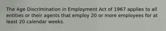 The Age Discrimination in Employment Act of 1967 applies to all entities or their agents that employ 20 or more employees for at least 20 calendar weeks.