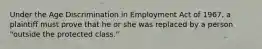 Under the Age Discrimination in Employment Act of 1967, a plaintiff must prove that he or she was replaced by a person "outside the protected class."