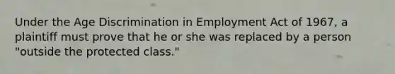 Under the Age Discrimination in Employment Act of 1967, a plaintiff must prove that he or she was replaced by a person "outside the protected class."