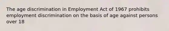 The age discrimination in Employment Act of 1967 prohibits employment discrimination on the basis of age against persons over 18