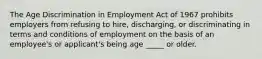 The Age Discrimination in Employment Act of 1967 prohibits employers from refusing to hire, discharging, or discriminating in terms and conditions of employment on the basis of an employee's or applicant's being age _____ or older.