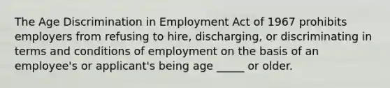 The Age Discrimination in Employment Act of 1967 prohibits employers from refusing to hire, discharging, or discriminating in terms and conditions of employment on the basis of an employee's or applicant's being age _____ or older.