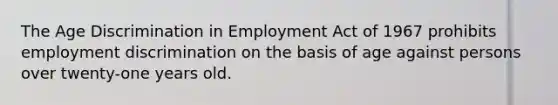 The Age Discrimination in Employment Act of 1967 prohibits employment discrimination on the basis of age against persons over twenty-one years old.