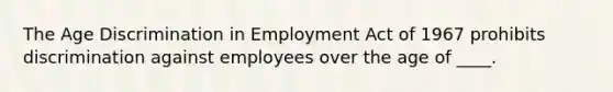 The Age Discrimination in Employment Act of 1967 prohibits discrimination against employees over the age of ____.