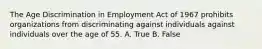 The Age Discrimination in Employment Act of 1967 prohibits organizations from discriminating against individuals against individuals over the age of 55. A. True B. False