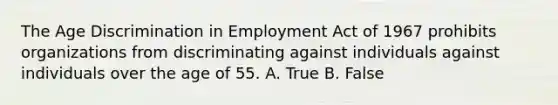 The Age Discrimination in Employment Act of 1967 prohibits organizations from discriminating against individuals against individuals over the age of 55. A. True B. False