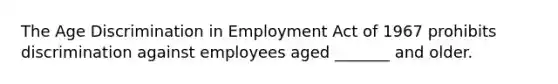 The Age Discrimination in Employment Act of 1967 prohibits discrimination against employees aged _______ and older.