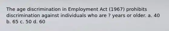 The age discrimination in Employment Act (1967) prohibits discrimination against individuals who are ? years or older. a. 40 b. 65 c. 50 d. 60